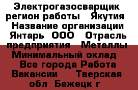 Электрогазосварщик(регион работы - Якутия) › Название организации ­ Янтарь, ООО › Отрасль предприятия ­ Металлы › Минимальный оклад ­ 1 - Все города Работа » Вакансии   . Тверская обл.,Бежецк г.